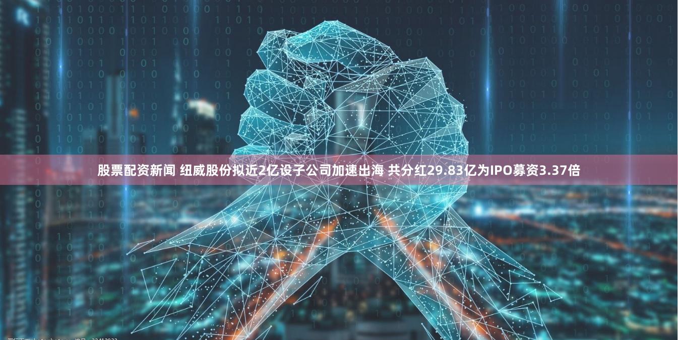 股票配资新闻 纽威股份拟近2亿设子公司加速出海 共分红29.83亿为IPO募资3.37倍