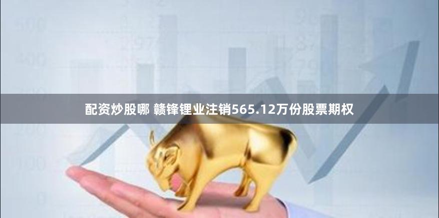 配资炒股哪 赣锋锂业注销565.12万份股票期权