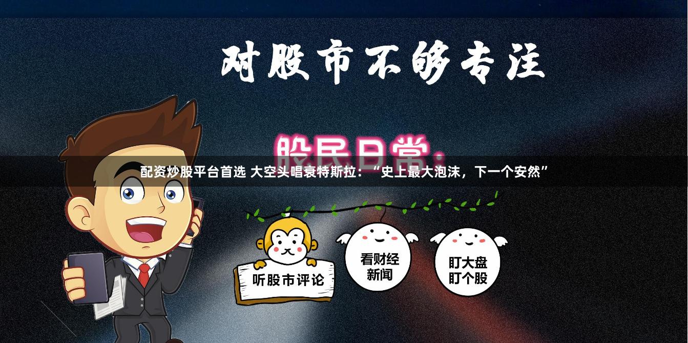 配资炒股平台首选 大空头唱衰特斯拉：“史上最大泡沫，下一个安然”