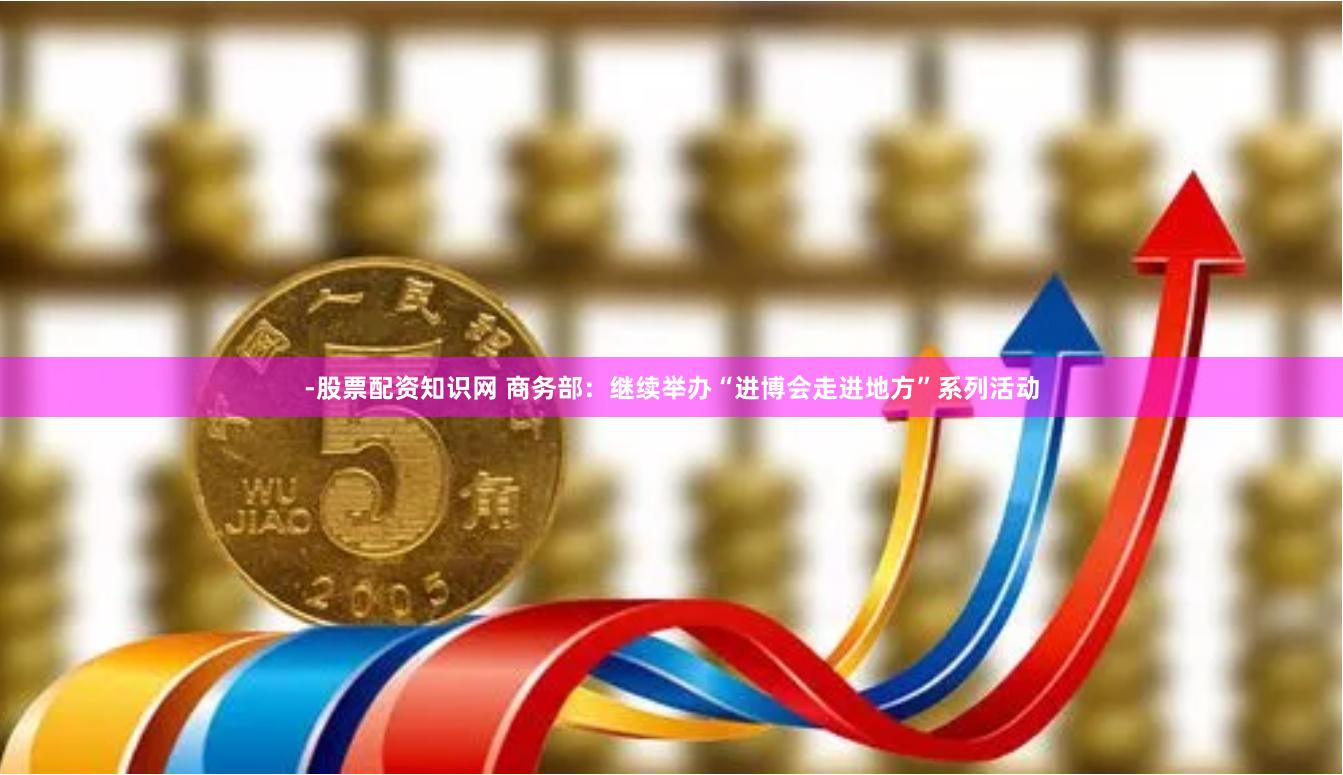 -股票配资知识网 商务部：继续举办“进博会走进地方”系列活动