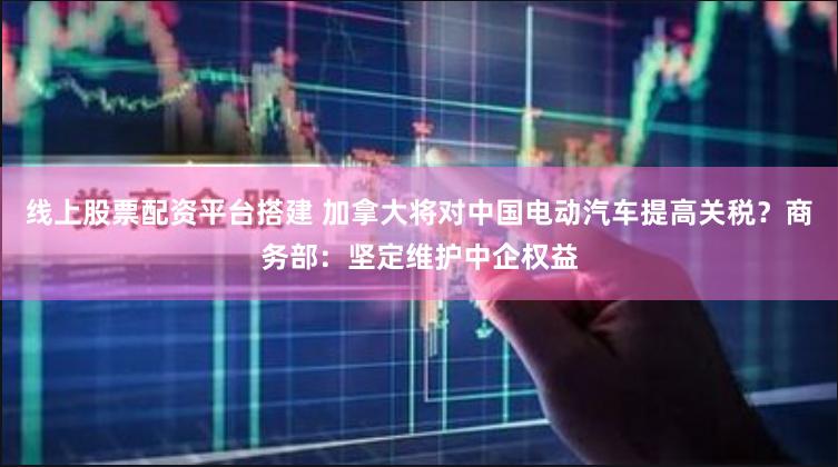线上股票配资平台搭建 加拿大将对中国电动汽车提高关税？商务部：坚定维护中企权益