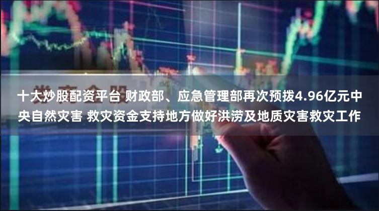 十大炒股配资平台 财政部、应急管理部再次预拨4.96亿元中央自然灾害 救灾资金支持地方做好洪涝及地质灾害救灾工作