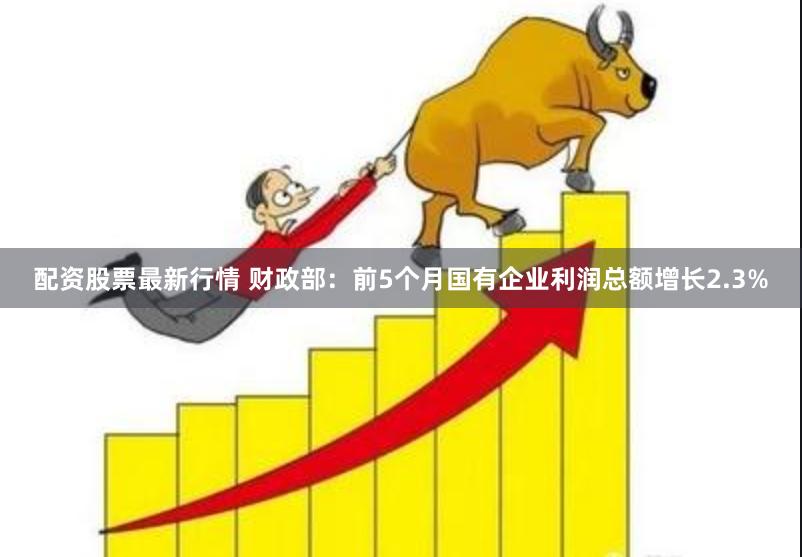 配资股票最新行情 财政部：前5个月国有企业利润总额增长2.3%