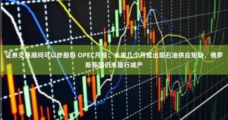 证券交易顾问可以炒股吗 OPEC月报：未来几个月或出现石油供应短缺，俄罗斯等国仍未履行减产