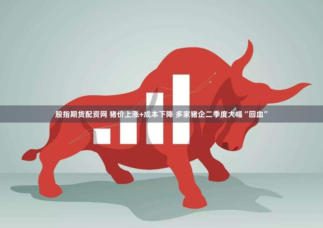 股指期货配资网 猪价上涨+成本下降 多家猪企二季度大幅“回血”