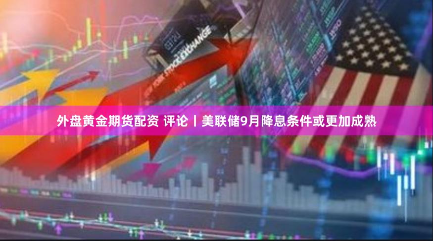 外盘黄金期货配资 评论丨美联储9月降息条件或更加成熟