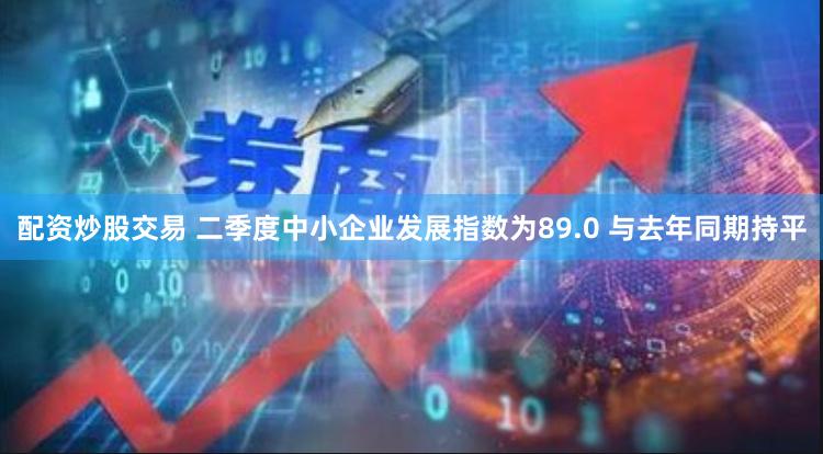 配资炒股交易 二季度中小企业发展指数为89.0 与去年同期持平