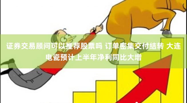 证券交易顾问可以推荐股票吗 订单密集交付结转 大连电瓷预计上半年净利同比大增