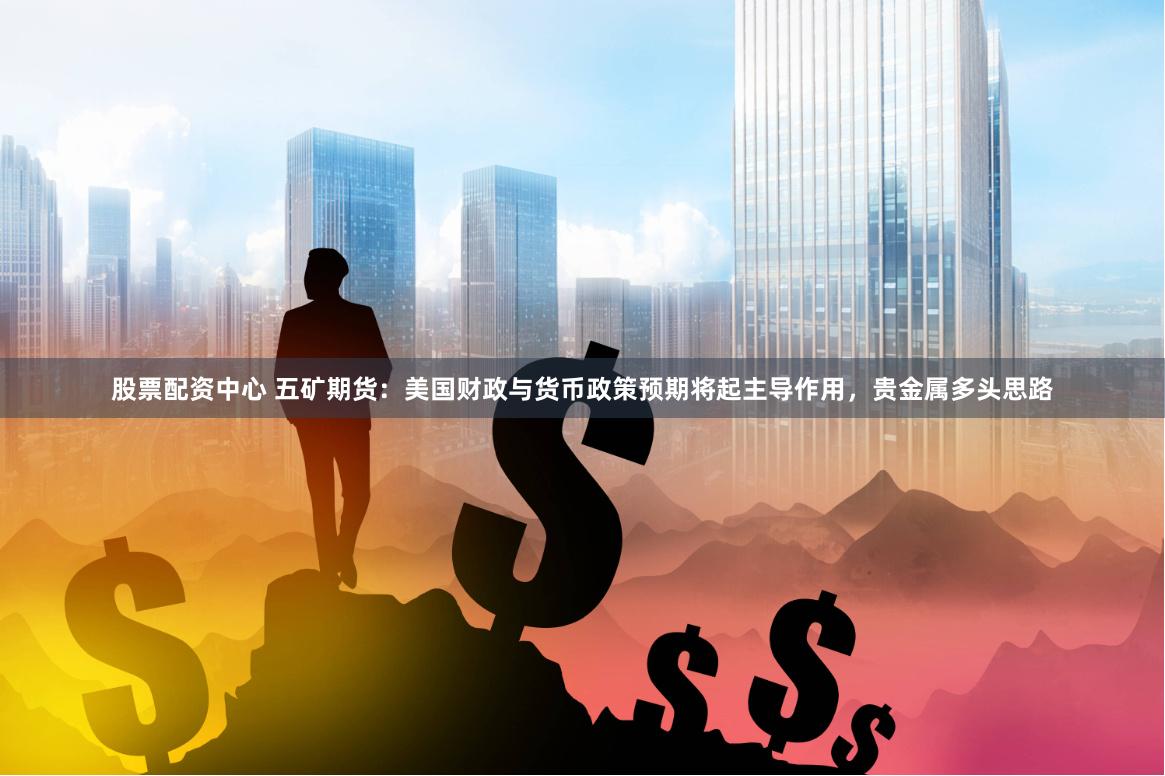 股票配资中心 五矿期货：美国财政与货币政策预期将起主导作用，贵金属多头思路