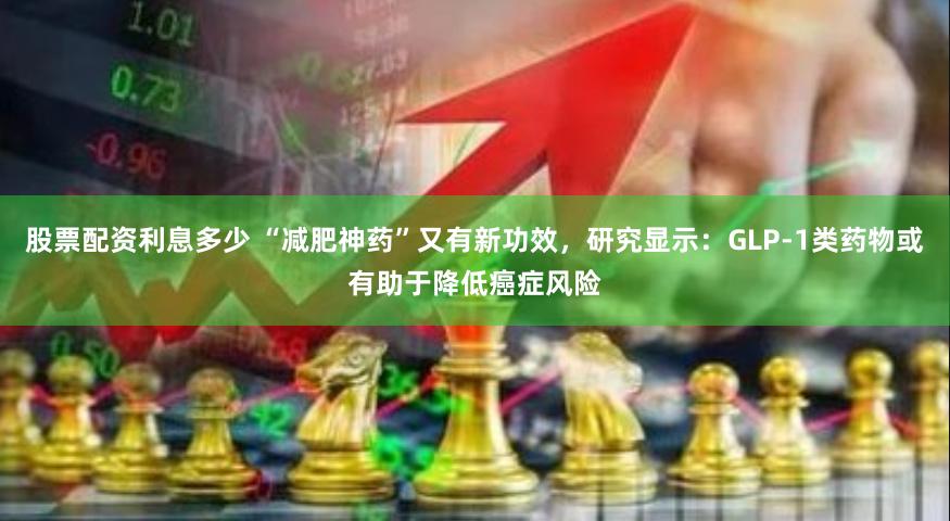 股票配资利息多少 “减肥神药”又有新功效，研究显示：GLP-1类药物或有助于降低癌症风险