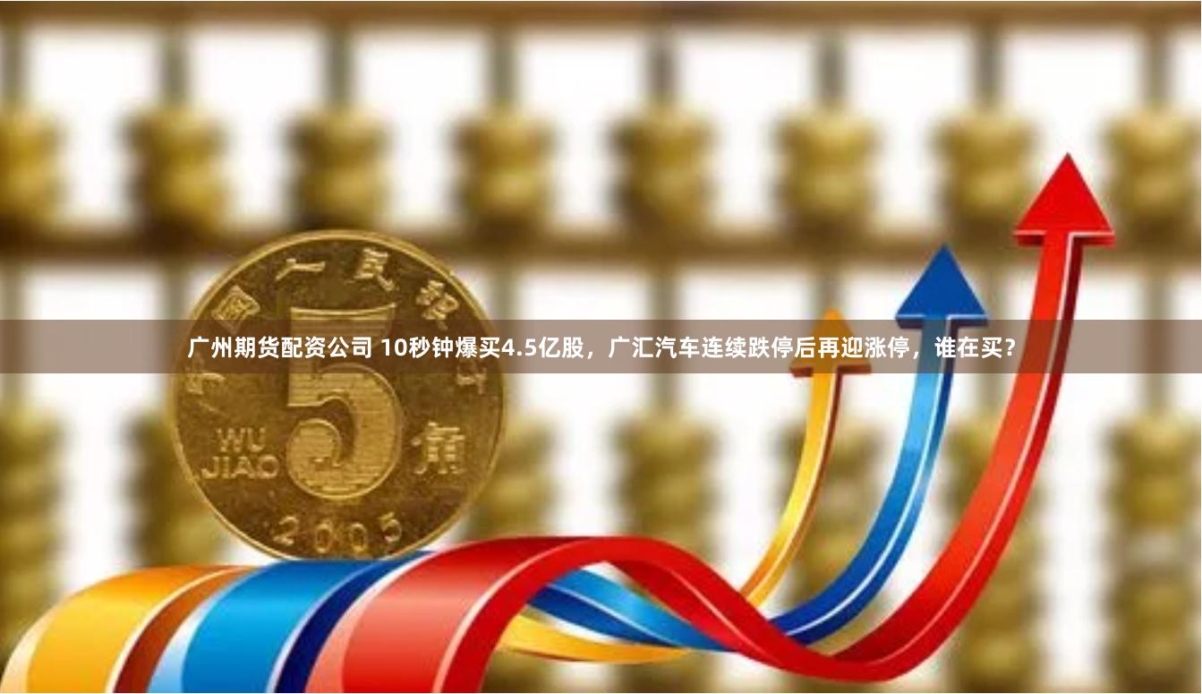 广州期货配资公司 10秒钟爆买4.5亿股，广汇汽车连续跌停后再迎涨停，谁在买？