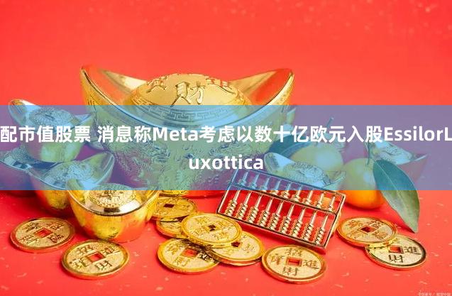 配市值股票 消息称Meta考虑以数十亿欧元入股EssilorLuxottica