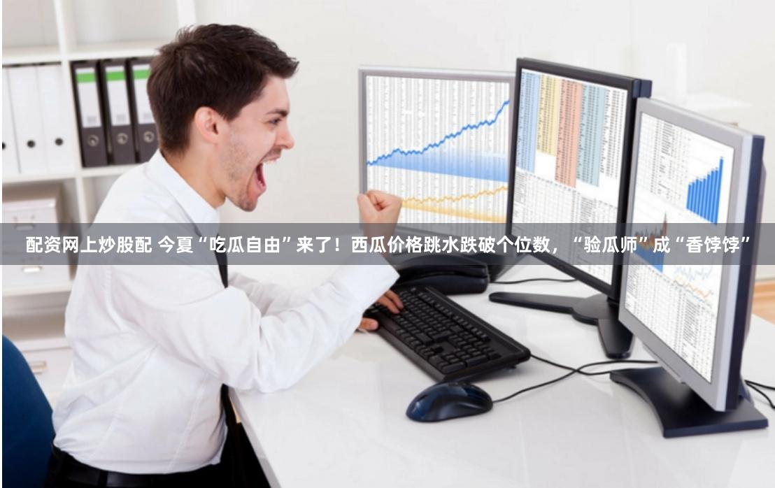 配资网上炒股配 今夏“吃瓜自由”来了！西瓜价格跳水跌破个位数，“验瓜师”成“香饽饽”