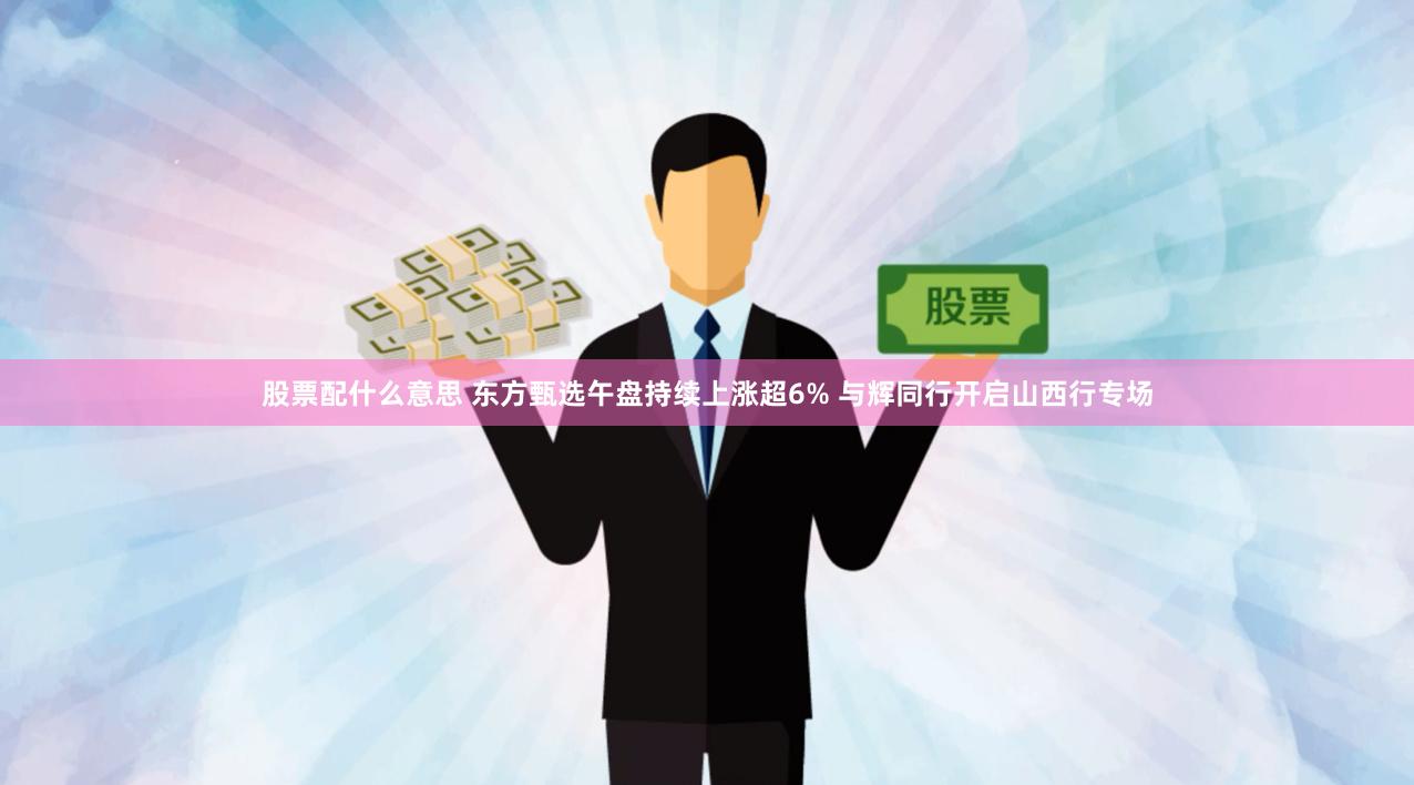 股票配什么意思 东方甄选午盘持续上涨超6% 与辉同行开启山西行专场