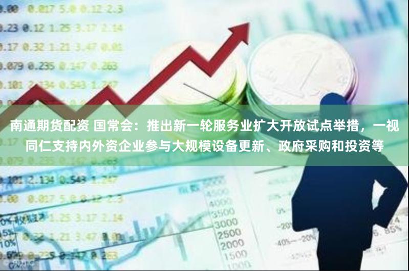 南通期货配资 国常会：推出新一轮服务业扩大开放试点举措，一视同仁支持内外资企业参与大规模设备更新、政府采购和投资等