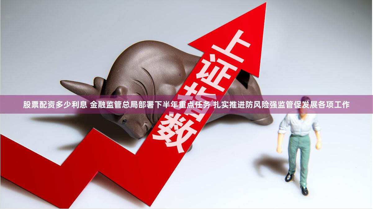 股票配资多少利息 金融监管总局部署下半年重点任务 扎实推进防风险强监管促发展各项工作
