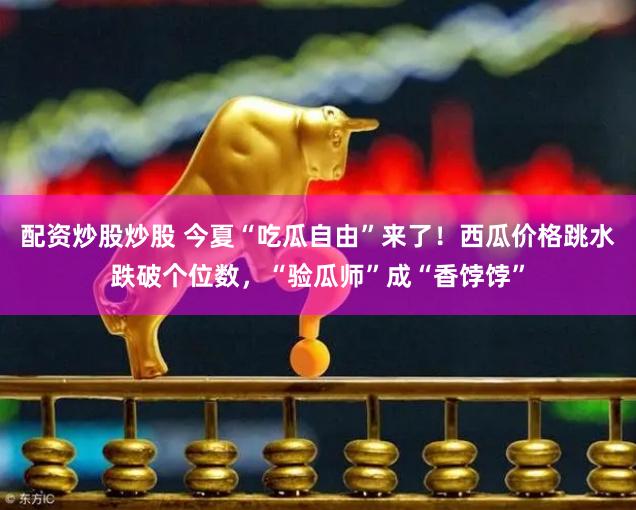 配资炒股炒股 今夏“吃瓜自由”来了！西瓜价格跳水跌破个位数，“验瓜师”成“香饽饽”