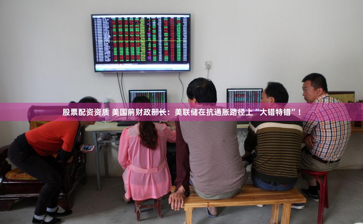 股票配资资质 美国前财政部长：美联储在抗通胀路径上“大错特错”！