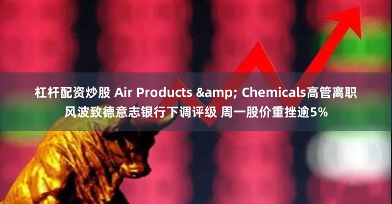 杠杆配资炒股 Air Products & Chemicals高管离职风波致德意志银行下调评级 周一股价重挫逾5%
