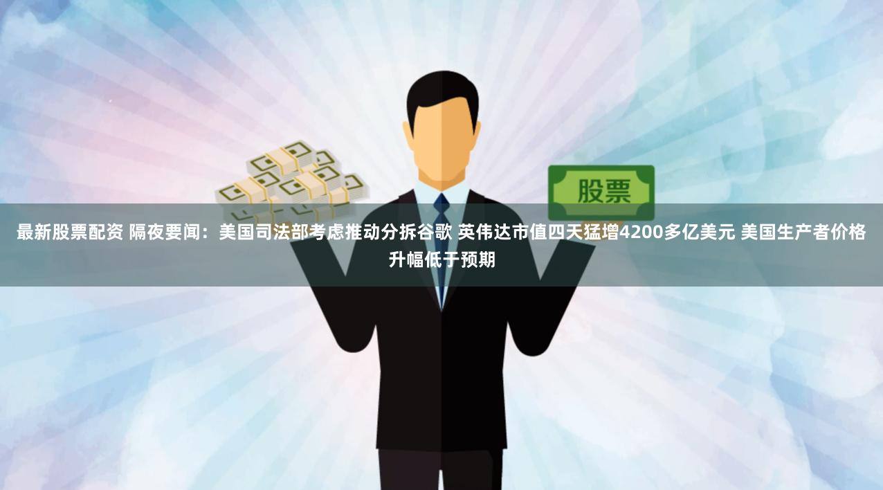 最新股票配资 隔夜要闻：美国司法部考虑推动分拆谷歌 英伟达市值四天猛增4200多亿美元 美国生产者价格升幅低于预期