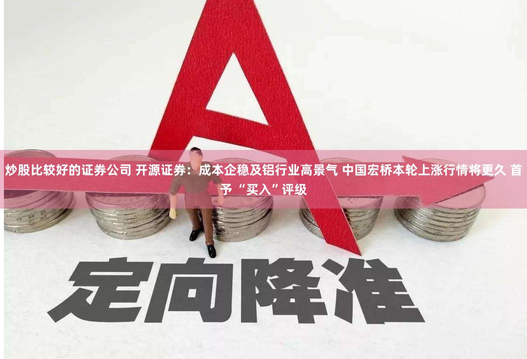炒股比较好的证券公司 开源证券：成本企稳及铝行业高景气 中国宏桥本轮上涨行情将更久 首予 “买入”评级
