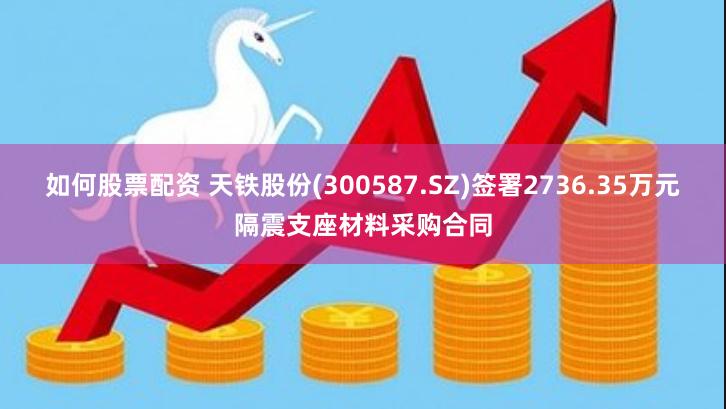 如何股票配资 天铁股份(300587.SZ)签署2736.35万元隔震支座材料采购合同