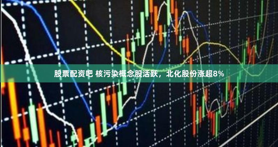 股票配资吧 核污染概念股活跃，北化股份涨超8%