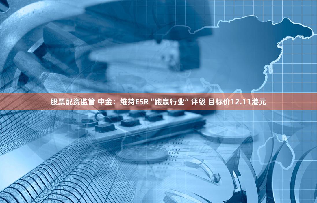 股票配资监管 中金：维持ESR“跑赢行业”评级 目标价12.11港元