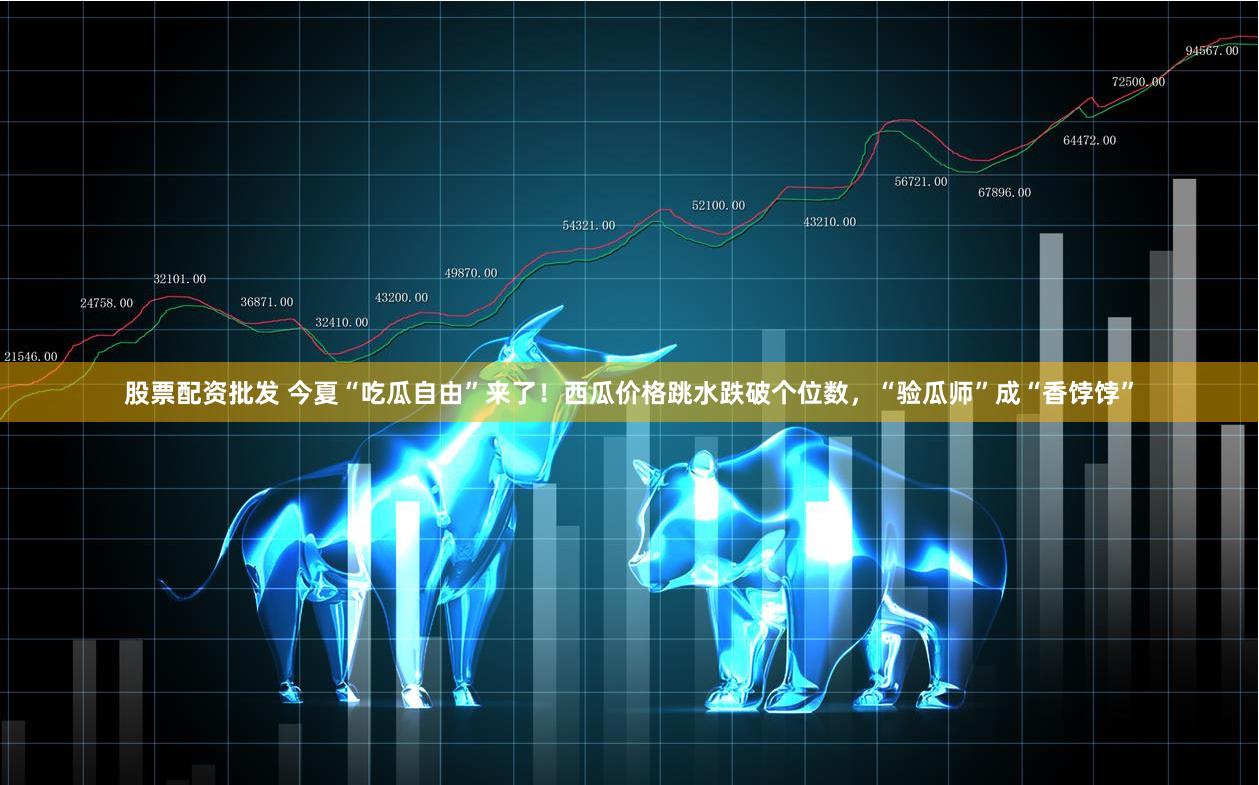 股票配资批发 今夏“吃瓜自由”来了！西瓜价格跳水跌破个位数，“验瓜师”成“香饽饽”