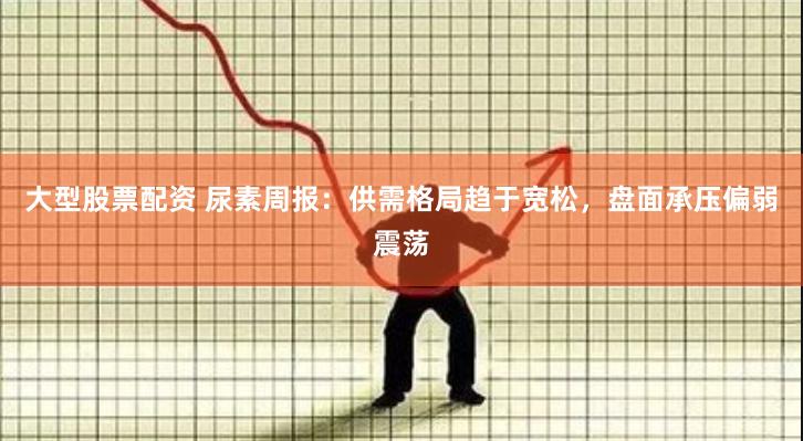 大型股票配资 尿素周报：供需格局趋于宽松，盘面承压偏弱震荡