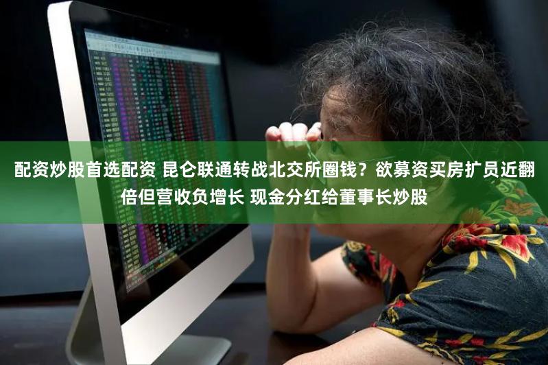 配资炒股首选配资 昆仑联通转战北交所圈钱？欲募资买房扩员近翻倍但营收负增长 现金分红给董事长炒股