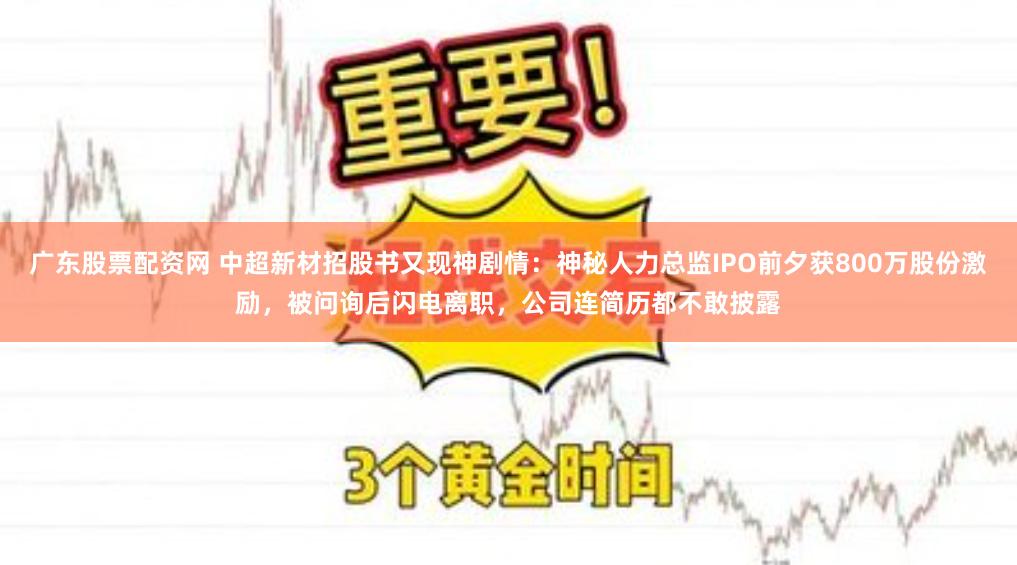 广东股票配资网 中超新材招股书又现神剧情：神秘人力总监IPO前夕获800万股份激励，被问询后闪电离职，公司连简历都不敢披露