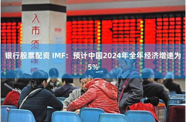 银行股票配资 IMF：预计中国2024年全年经济增速为5%