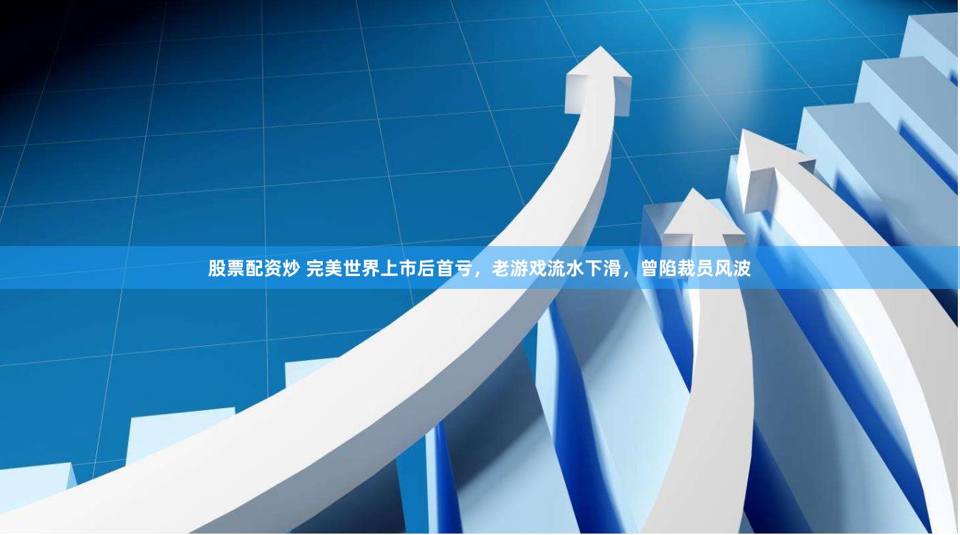 股票配资炒 完美世界上市后首亏，老游戏流水下滑，曾陷裁员风波