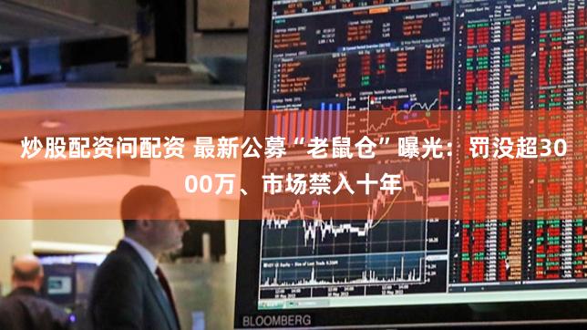 炒股配资问配资 最新公募“老鼠仓”曝光：罚没超3000万、市场禁入十年