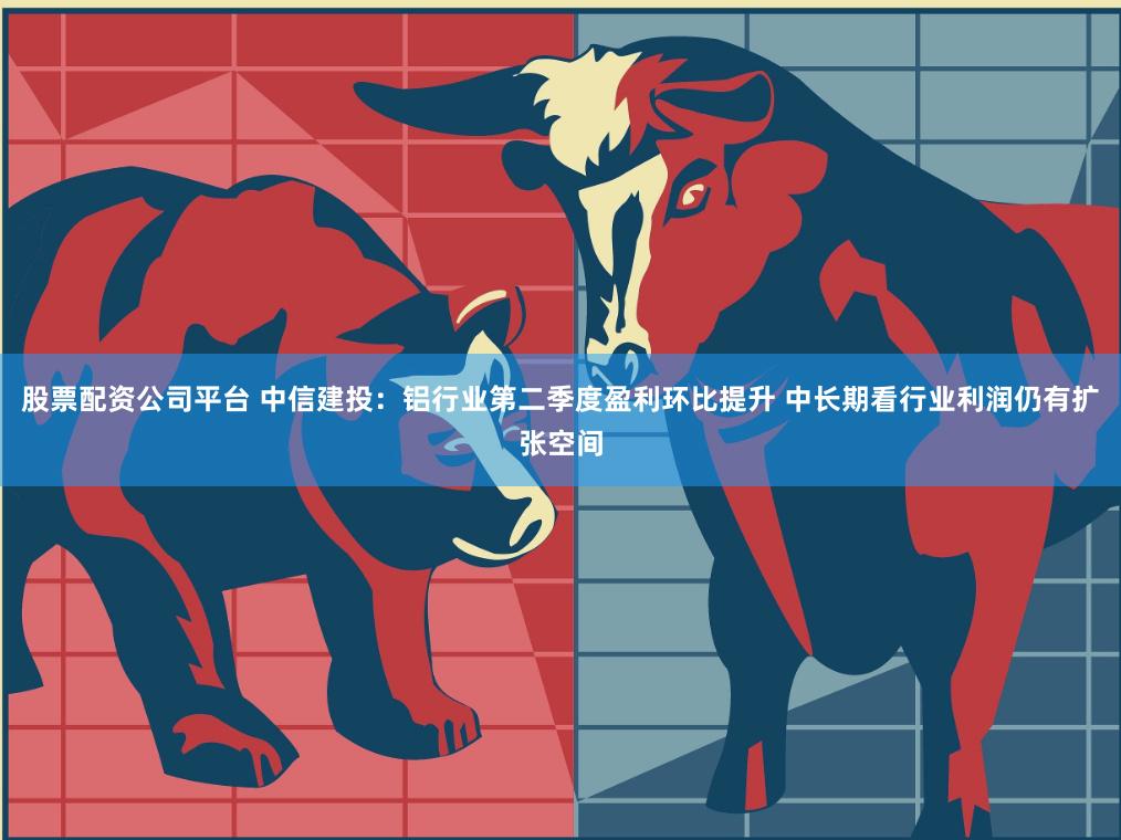 股票配资公司平台 中信建投：铝行业第二季度盈利环比提升 中长期看行业利润仍有扩张空间