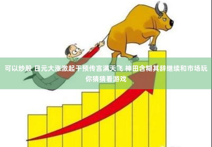 可以炒股 日元大涨激起干预传言满天飞 神田含糊其辞继续和市场玩你猜猜看游戏