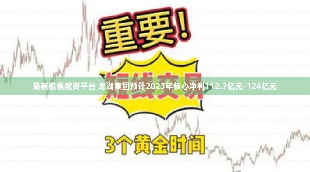 最新股票配资平台 龙湖集团预计2023年核心净利112.7亿元-124亿元
