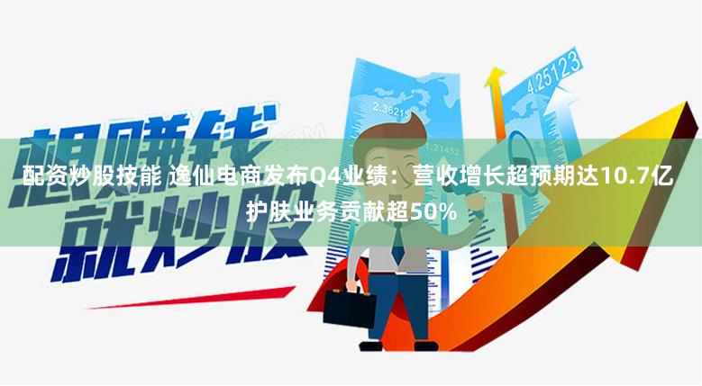 配资炒股技能 逸仙电商发布Q4业绩：营收增长超预期达10.7亿 护肤业务贡献超50%