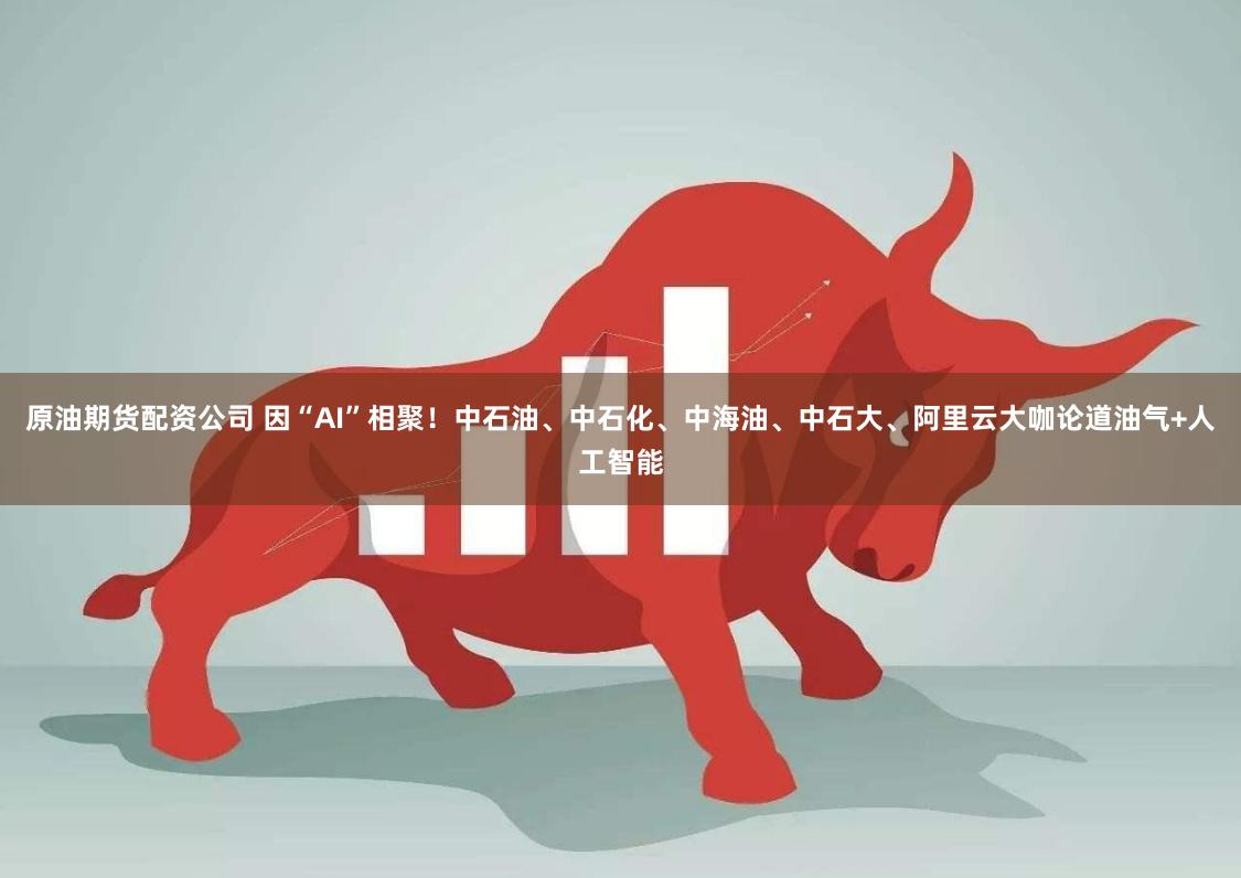 原油期货配资公司 因“AI”相聚！中石油、中石化、中海油、中石大、阿里云大咖论道油气+人工智能