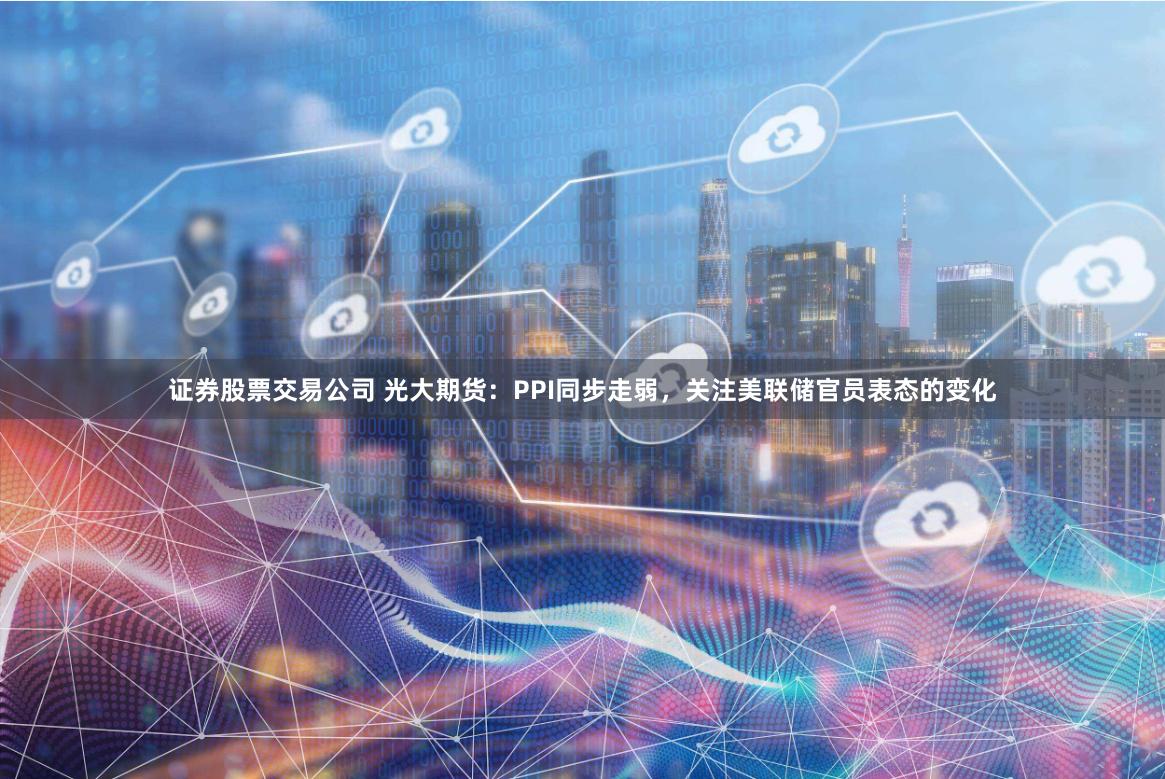 证券股票交易公司 光大期货：PPI同步走弱，关注美联储官员表态的变化
