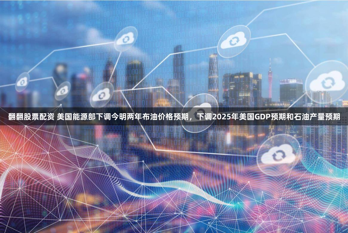 翻翻股票配资 美国能源部下调今明两年布油价格预期，下调2025年美国GDP预期和石油产量预期