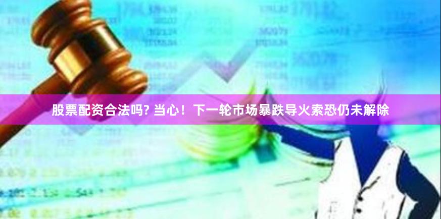 股票配资合法吗? 当心！下一轮市场暴跌导火索恐仍未解除