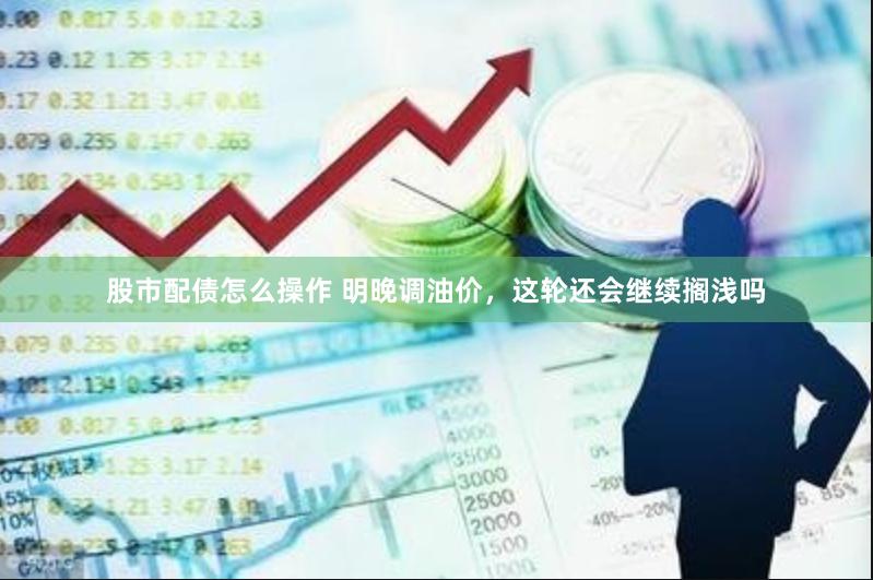 股市配债怎么操作 明晚调油价，这轮还会继续搁浅吗