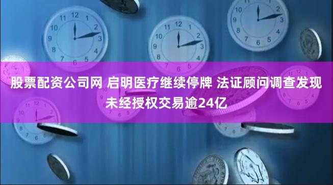 股票配资公司网 启明医疗继续停牌 法证顾问调查发现未经授权交易逾24亿