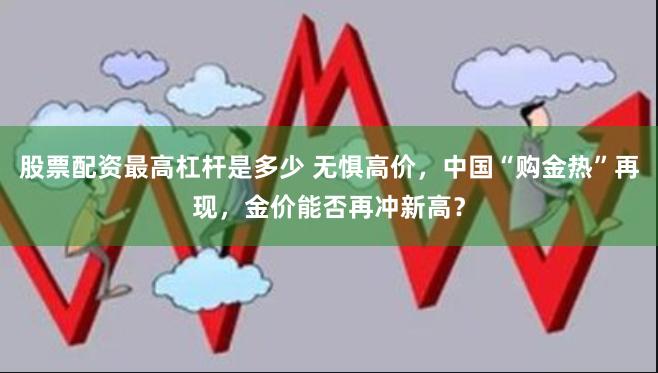 股票配资最高杠杆是多少 无惧高价，中国“购金热”再现，金价能否再冲新高？