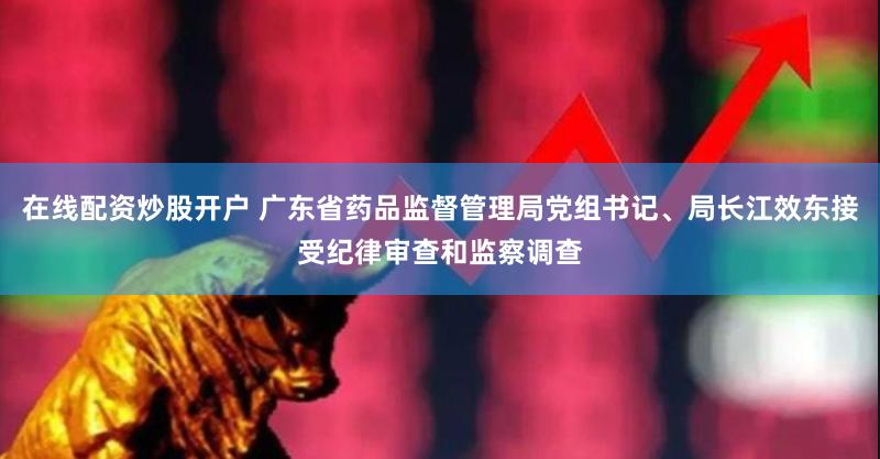 在线配资炒股开户 广东省药品监督管理局党组书记、局长江效东接受纪律审查和监察调查