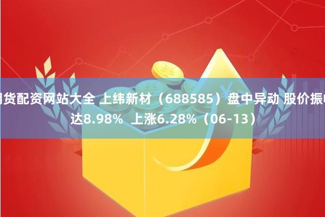 期货配资网站大全 上纬新材（688585）盘中异动 股价振幅达8.98%  上涨6.28%（06-13）