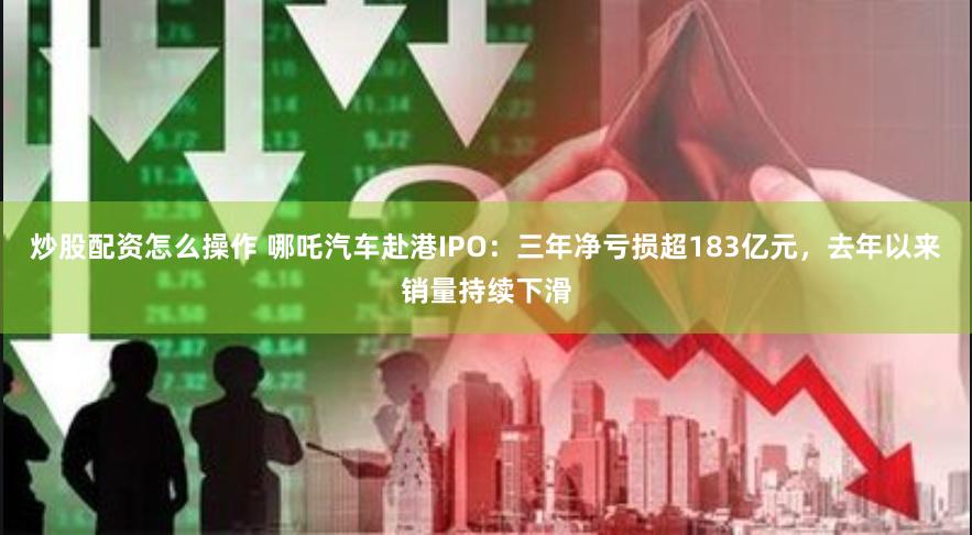 炒股配资怎么操作 哪吒汽车赴港IPO：三年净亏损超183亿元，去年以来销量持续下滑