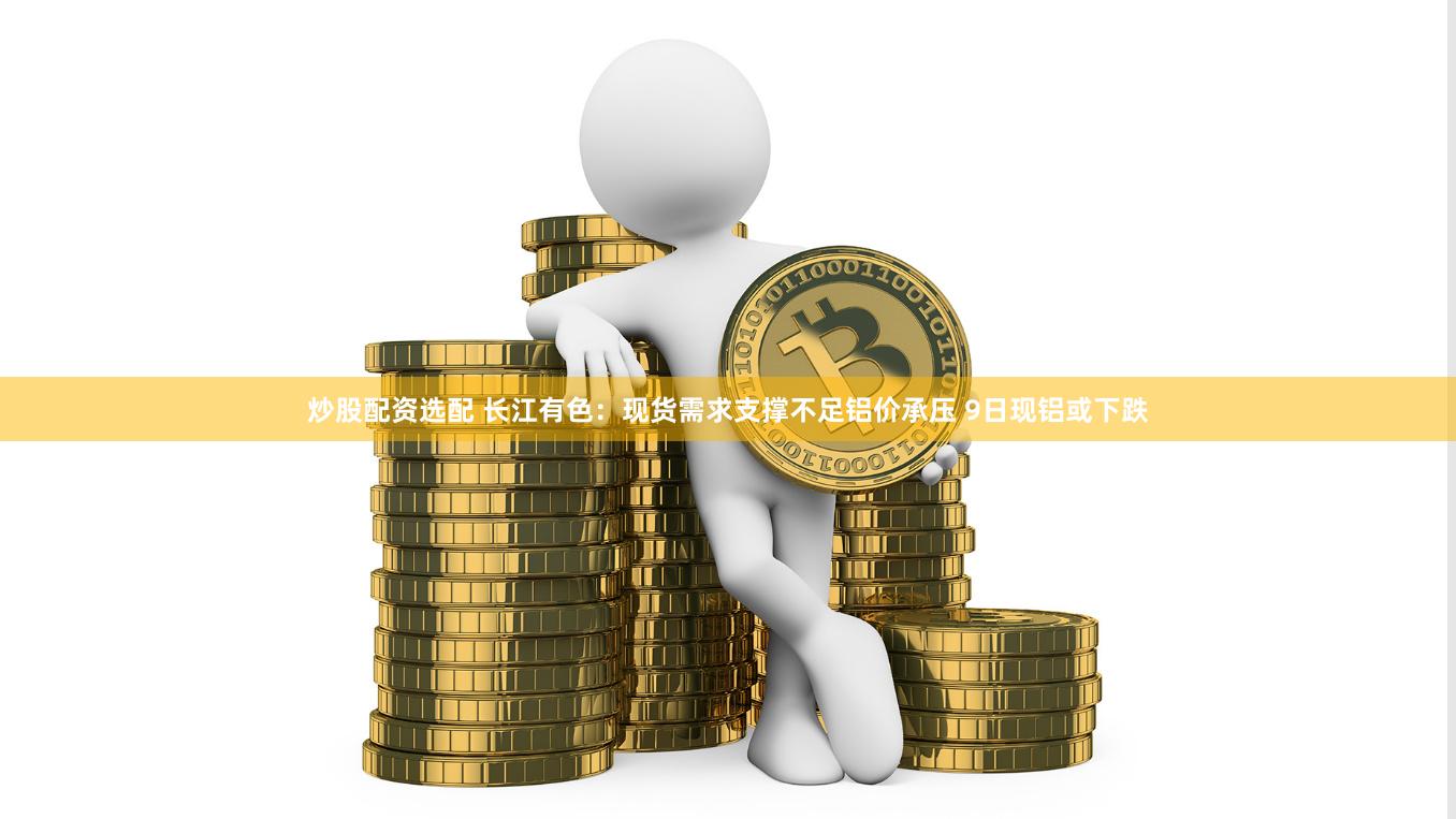 炒股配资选配 长江有色：现货需求支撑不足铝价承压 9日现铝或下跌